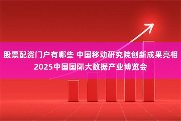 股票配资门户有哪些 中国移动研究院创新成果亮相2025中国国际大数据产业博览会