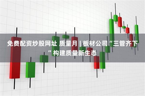 免费配资炒股网址 质量月 | 板材公司“三管齐下”构建质量新生态