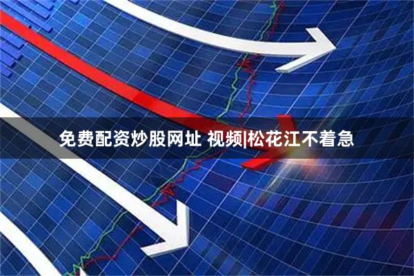 免费配资炒股网址 视频|松花江不着急