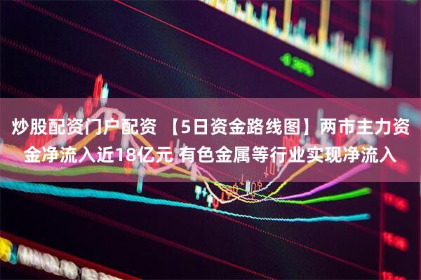 炒股配资门户配资 【5日资金路线图】两市主力资金净流入近18亿元 有色金属等行业实现净流入