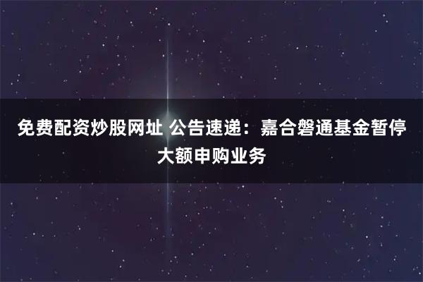 免费配资炒股网址 公告速递：嘉合磐通基金暂停大额申购业务
