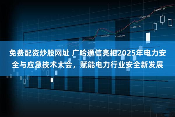 免费配资炒股网址 广哈通信亮相2025年电力安全与应急技术大会，赋能电力行业安全新发展