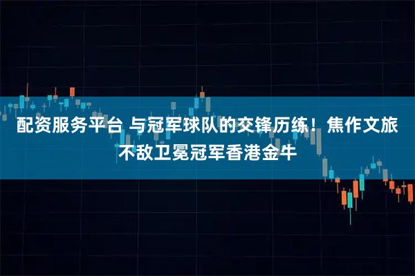 配资服务平台 与冠军球队的交锋历练！焦作文旅不敌卫冕冠军香港金牛