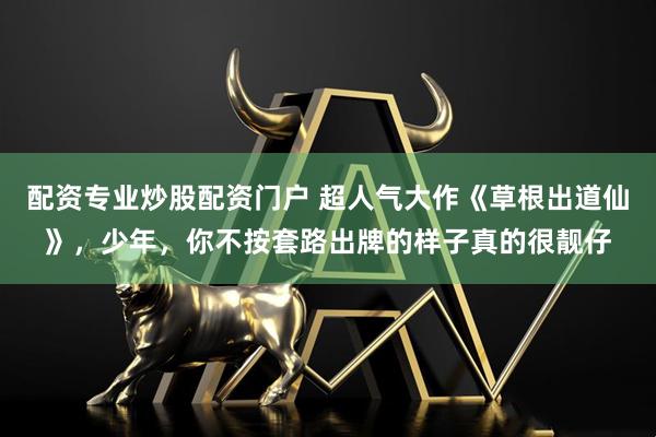 配资专业炒股配资门户 超人气大作《草根出道仙》，少年，你不按套路出牌的样子真的很靓仔