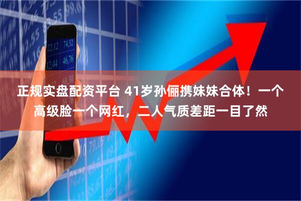 正规实盘配资平台 41岁孙俪携妹妹合体！一个高级脸一个网红，二人气质差距一目了然