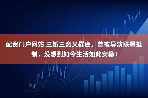 配资门户网站 三婚三离又罹癌，曾被导演联署抵制，没想到如今生活如此安稳！