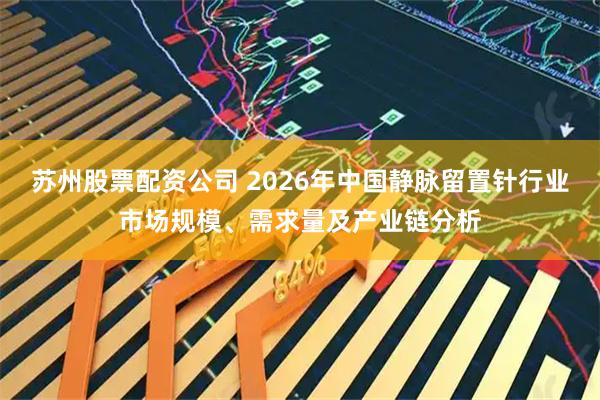 苏州股票配资公司 2026年中国静脉留置针行业市场规模、需求量及产业链分析
