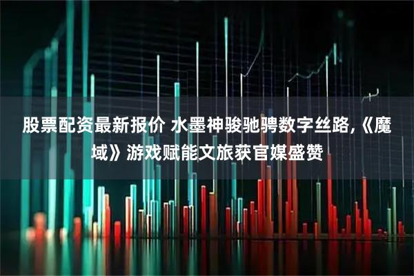 股票配资最新报价 水墨神骏驰骋数字丝路,《魔域》游戏赋能文旅获官媒盛赞