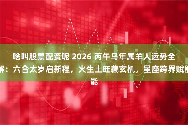 啥叫股票配资呢 2026 丙午马年属羊人运势全解：六合太岁启新程，火生土旺藏玄机，星座跨界赋能