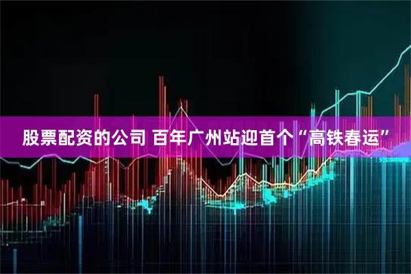 股票配资的公司 百年广州站迎首个“高铁春运”