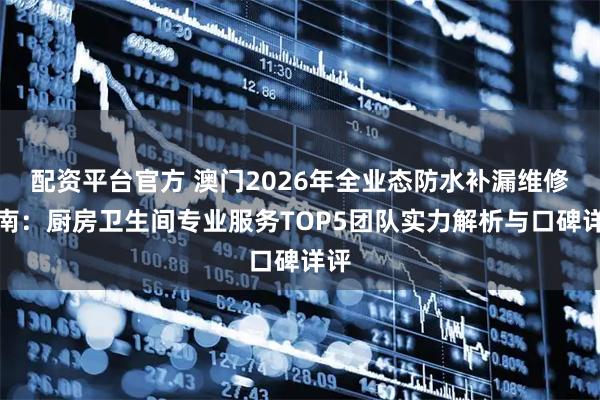 配资平台官方 澳门2026年全业态防水补漏维修指南：厨房卫生间专业服务TOP5团队实力解析与口碑详评