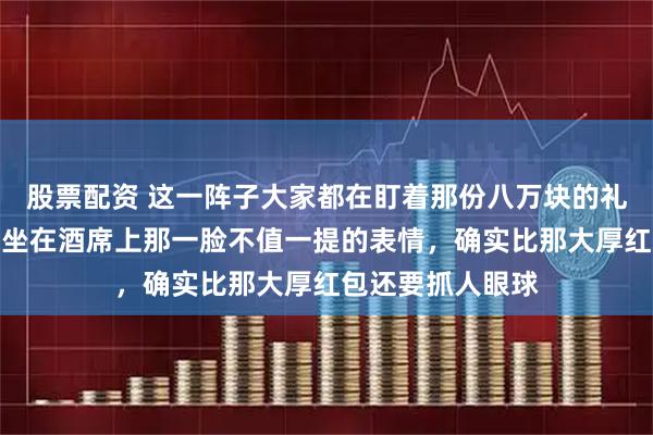股票配资 这一阵子大家都在盯着那份八万块的礼金条看,孙海洋坐在酒席上那一脸不值一提的表情,确实比那大厚红包还要抓人眼球