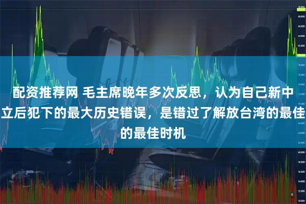 配资推荐网 毛主席晚年多次反思，认为自己新中国成立后犯下的最大历史错误，是错过了解放台湾的最佳时机