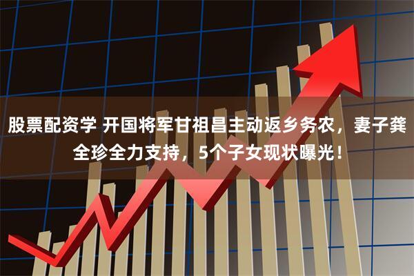 股票配资学 开国将军甘祖昌主动返乡务农，妻子龚全珍全力支持，5个子女现状曝光！