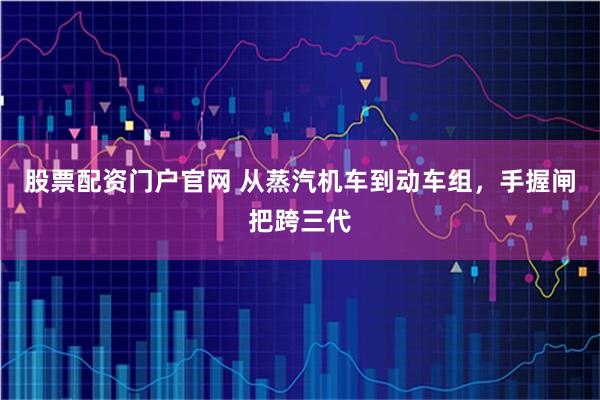 股票配资门户官网 从蒸汽机车到动车组，手握闸把跨三代