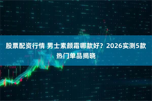 股票配资行情 男士素颜霜哪款好？2026实测5款热门单品揭晓