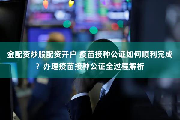 金配资炒股配资开户 疫苗接种公证如何顺利完成？办理疫苗接种公证全过程解析