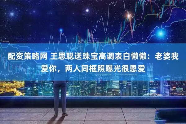 配资策略网 王思聪送珠宝高调表白懒懒:老婆我爱你,两人同框照曝光很恩爱