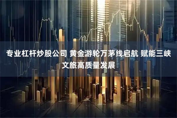 专业杠杆炒股公司 黄金游轮万茅线启航 赋能三峡文旅高质量发展