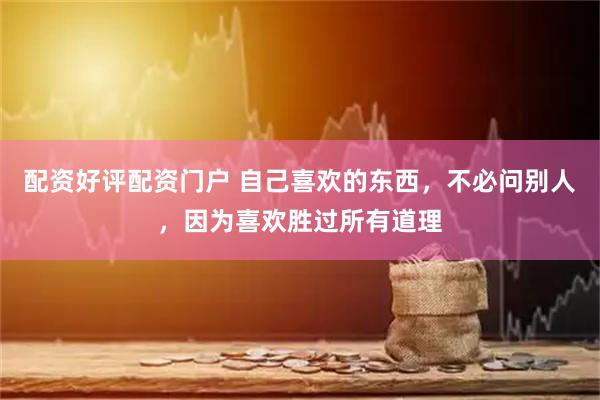 配资好评配资门户 自己喜欢的东西，不必问别人，因为喜欢胜过所有道理