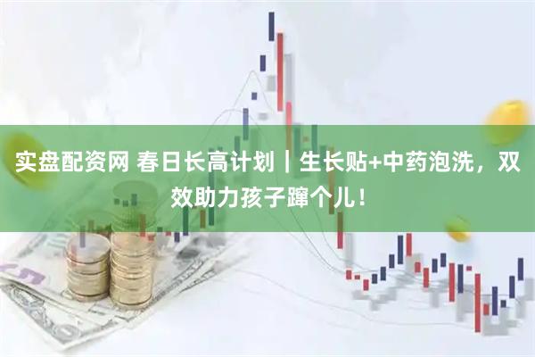实盘配资网 春日长高计划|生长贴+中药泡洗,双效助力孩子蹿个儿!