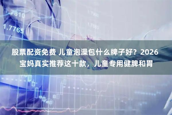 股票配资免费 儿童泡澡包什么牌子好?2026 宝妈真实推荐这十款,儿童专用健脾和胃