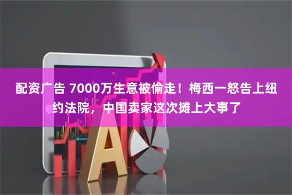 配资广告 7000万生意被偷走！梅西一怒告上纽约法院，中国卖家这次摊上大事了