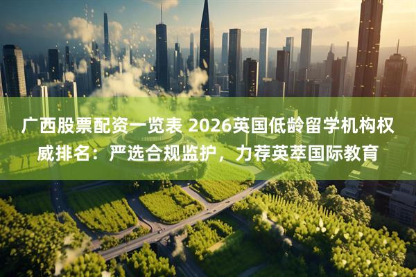 广西股票配资一览表 2026英国低龄留学机构权威排名：严选合规监护，力荐英萃国际教育