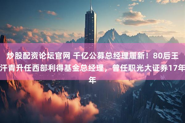 炒股配资论坛官网 千亿公募总经理履新！80后王汗青升任西部利得基金总经理，曾任职光大证券17年