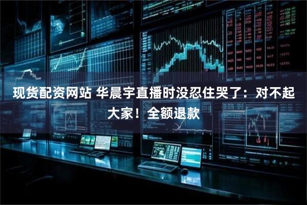 现货配资网站 华晨宇直播时没忍住哭了：对不起大家！全额退款
