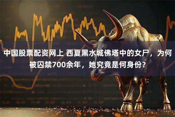 中国股票配资网上 西夏黑水城佛塔中的女尸，为何被囚禁700余年，她究竟是何身份？