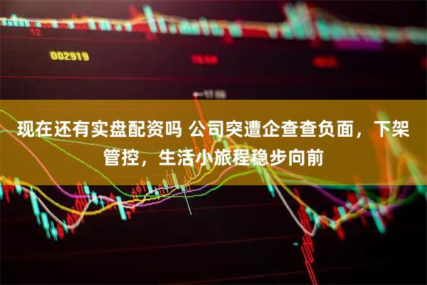 现在还有实盘配资吗 公司突遭企查查负面，下架管控，生活小旅程稳步向前