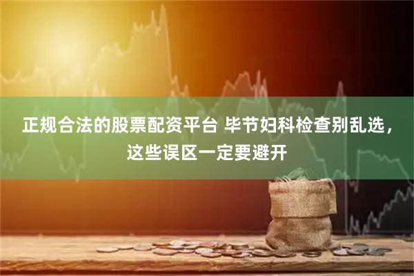 正规合法的股票配资平台 毕节妇科检查别乱选，这些误区一定要避开