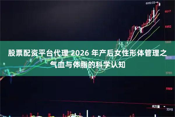 股票配资平台代理 2026 年产后女性形体管理之气血与体脂的科学认知
