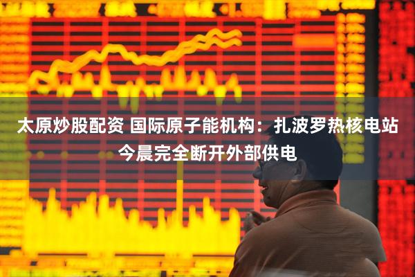 太原炒股配资 国际原子能机构：扎波罗热核电站今晨完全断开外部供电