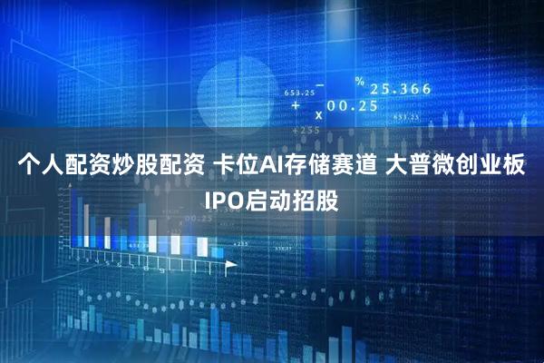 个人配资炒股配资 卡位AI存储赛道 大普微创业板IPO启动招股